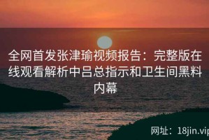 全网首发张津瑜视频报告：完整版在线观看解析中吕总指示和卫生间黑料内幕