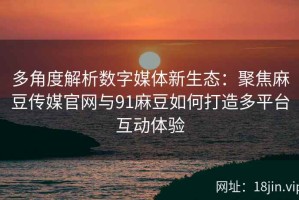 多角度解析数字媒体新生态：聚焦麻豆传媒官网与91麻豆如何打造多平台互动体验