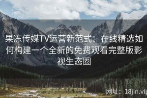果冻传媒TV运营新范式：在线精选如何构建一个全新的免费观看完整版影视生态圈