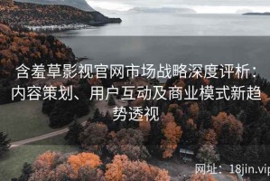含羞草影视官网市场战略深度评析：内容策划、用户互动及商业模式新趋势透视