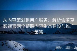 从内容策划到用户服务：解析含羞草影视官网全链路内容生态建设与推广策略