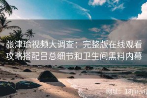张津瑜视频大调查：完整版在线观看攻略搭配吕总细节和卫生间黑料内幕