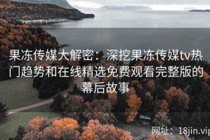 果冻传媒大解密：深挖果冻传媒tv热门趋势和在线精选免费观看完整版的幕后故事