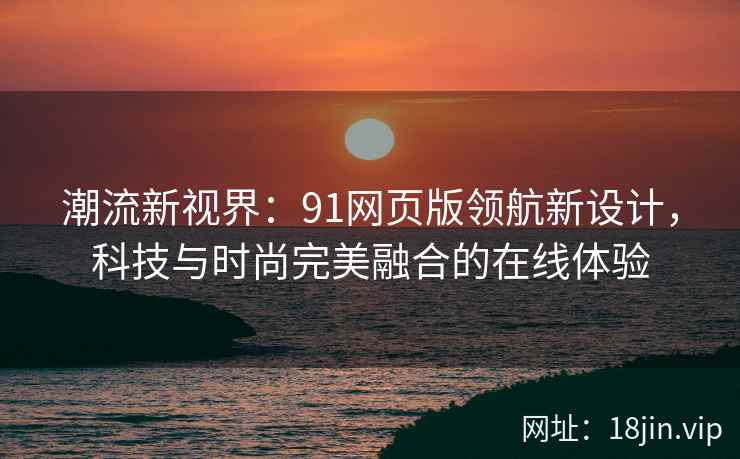 潮流新视界：91网页版领航新设计，科技与时尚完美融合的在线体验