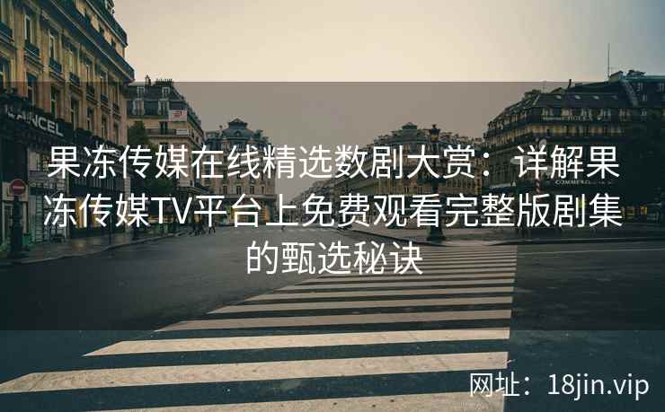 果冻传媒在线精选数剧大赏：详解果冻传媒TV平台上免费观看完整版剧集的甄选秘诀