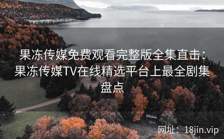果冻传媒免费观看完整版全集直击：果冻传媒TV在线精选平台上最全剧集盘点
