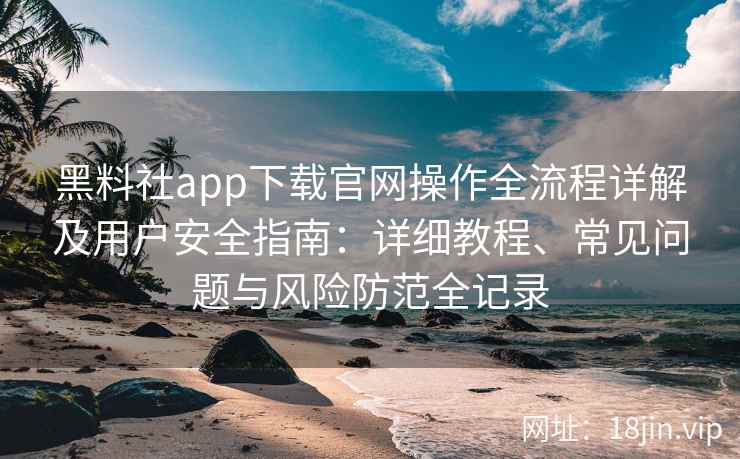黑料社app下载官网操作全流程详解及用户安全指南：详细教程、常见问题与风险防范全记录