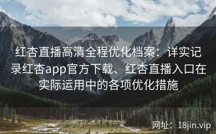 红杏直播高清全程优化档案：详实记录红杏app官方下载、红杏直播入口在实际运用中的各项优化措施