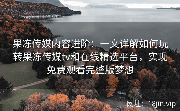 果冻传媒内容进阶：一文详解如何玩转果冻传媒tv和在线精选平台，实现免费观看完整版梦想
