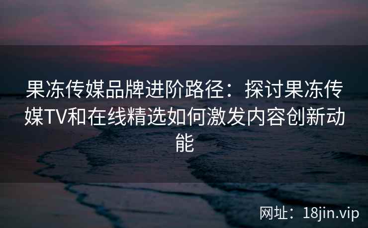 果冻传媒品牌进阶路径：探讨果冻传媒TV和在线精选如何激发内容创新动能