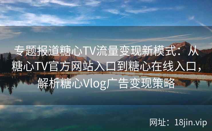 专题报道糖心TV流量变现新模式：从糖心TV官方网站入口到糖心在线入口，解析糖心Vlog广告变现策略