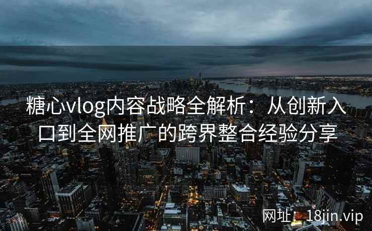 糖心vlog内容战略全解析：从创新入口到全网推广的跨界整合经验分享