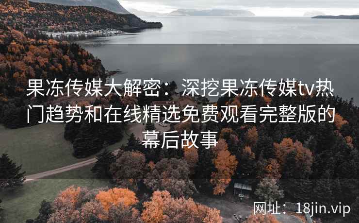 果冻传媒大解密：深挖果冻传媒tv热门趋势和在线精选免费观看完整版的幕后故事