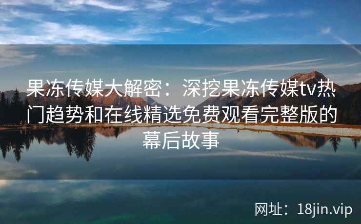 果冻传媒大解密：深挖果冻传媒tv热门趋势和在线精选免费观看完整版的幕后故事
