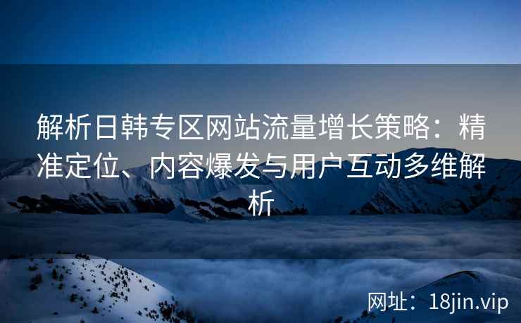 解析日韩专区网站流量增长策略：精准定位、内容爆发与用户互动多维解析