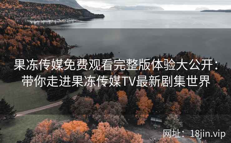 果冻传媒免费观看完整版体验大公开：带你走进果冻传媒TV最新剧集世界