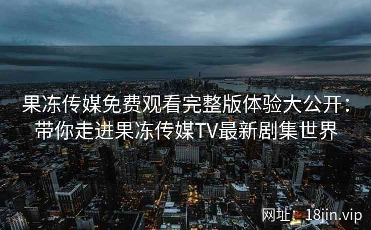 果冻传媒免费观看完整版体验大公开：带你走进果冻传媒TV最新剧集世界