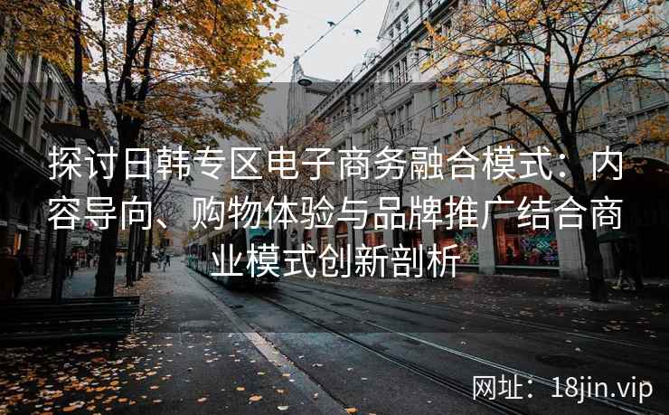 探讨日韩专区电子商务融合模式：内容导向、购物体验与品牌推广结合商业模式创新剖析