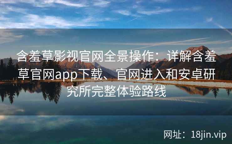 含羞草影视官网全景操作：详解含羞草官网app下载、官网进入和安卓研究所完整体验路线