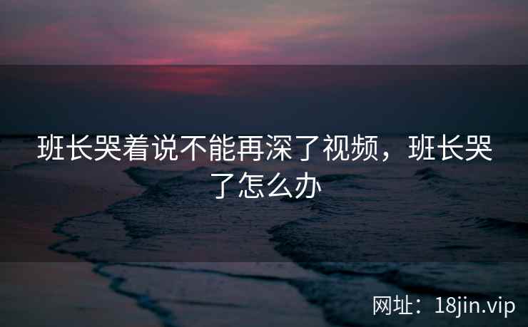 班长哭着说不能再深了视频，班长哭了怎么办
