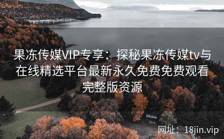 果冻传媒VIP专享：探秘果冻传媒tv与在线精选平台最新永久免费免费观看完整版资源