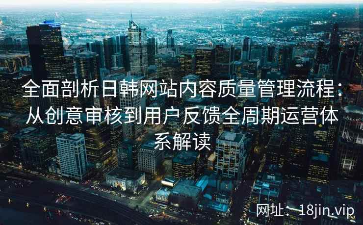 全面剖析日韩网站内容质量管理流程：从创意审核到用户反馈全周期运营体系解读