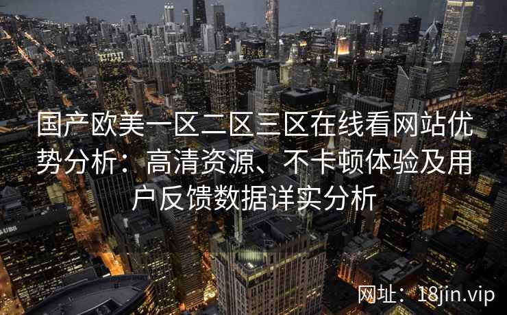 国产欧美一区二区三区在线看网站优势分析：高清资源、不卡顿体验及用户反馈数据详实分析