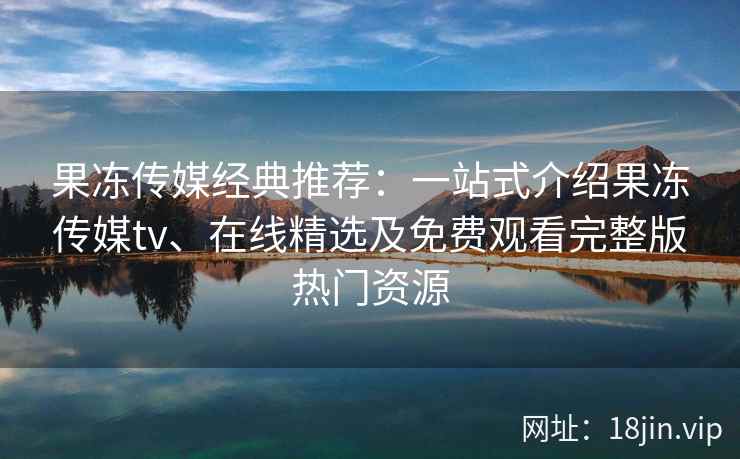 果冻传媒经典推荐：一站式介绍果冻传媒tv、在线精选及免费观看完整版热门资源
