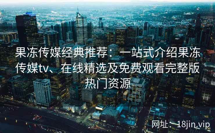 果冻传媒经典推荐：一站式介绍果冻传媒tv、在线精选及免费观看完整版热门资源