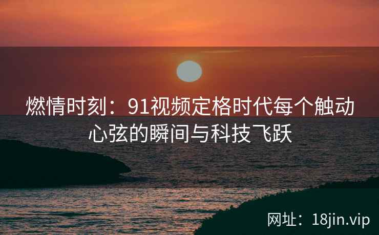 燃情时刻：91视频定格时代每个触动心弦的瞬间与科技飞跃
