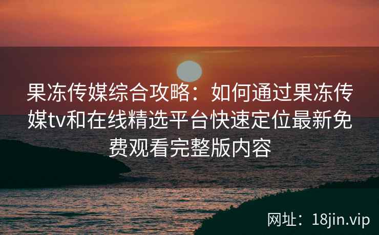 果冻传媒综合攻略：如何通过果冻传媒tv和在线精选平台快速定位最新免费观看完整版内容