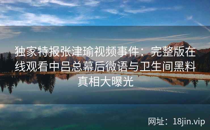 独家特报张津瑜视频事件：完整版在线观看中吕总幕后微语与卫生间黑料真相大曝光