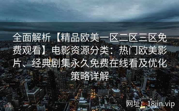 全面解析【精品欧美一区二区三区免费观看】电影资源分类：热门欧美影片、经典剧集永久免费在线看及优化策略详解