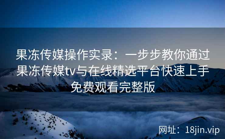 果冻传媒操作实录：一步步教你通过果冻传媒tv与在线精选平台快速上手免费观看完整版