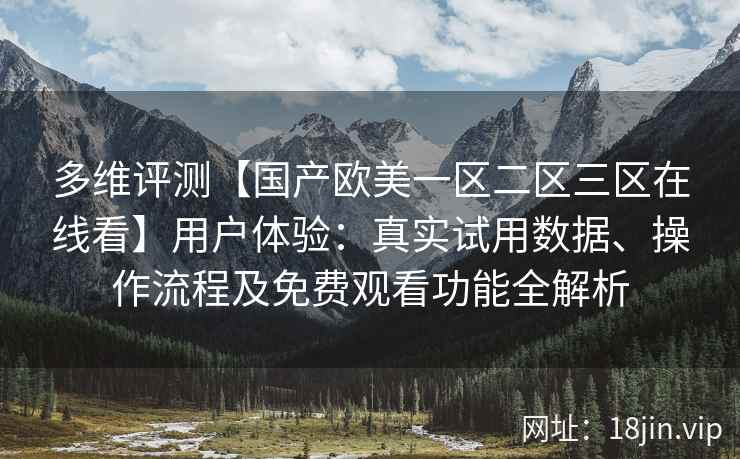 多维评测【国产欧美一区二区三区在线看】用户体验：真实试用数据、操作流程及免费观看功能全解析