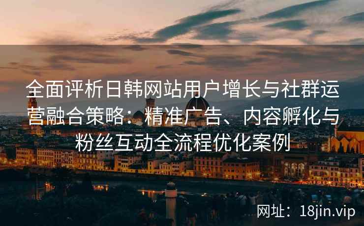 全面评析日韩网站用户增长与社群运营融合策略：精准广告、内容孵化与粉丝互动全流程优化案例