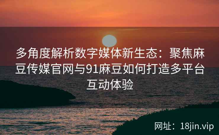 多角度解析数字媒体新生态：聚焦麻豆传媒官网与91麻豆如何打造多平台互动体验