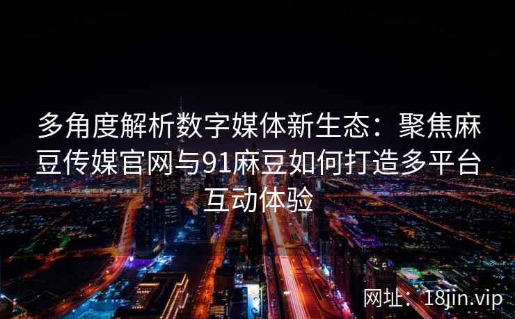 多角度解析数字媒体新生态：聚焦麻豆传媒官网与91麻豆如何打造多平台互动体验