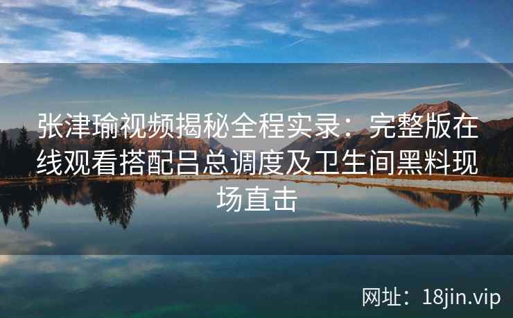 张津瑜视频揭秘全程实录：完整版在线观看搭配吕总调度及卫生间黑料现场直击