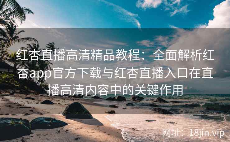 红杏直播高清精品教程：全面解析红杏app官方下载与红杏直播入口在直播高清内容中的关键作用