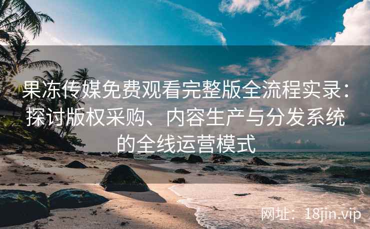 果冻传媒免费观看完整版全流程实录：探讨版权采购、内容生产与分发系统的全线运营模式