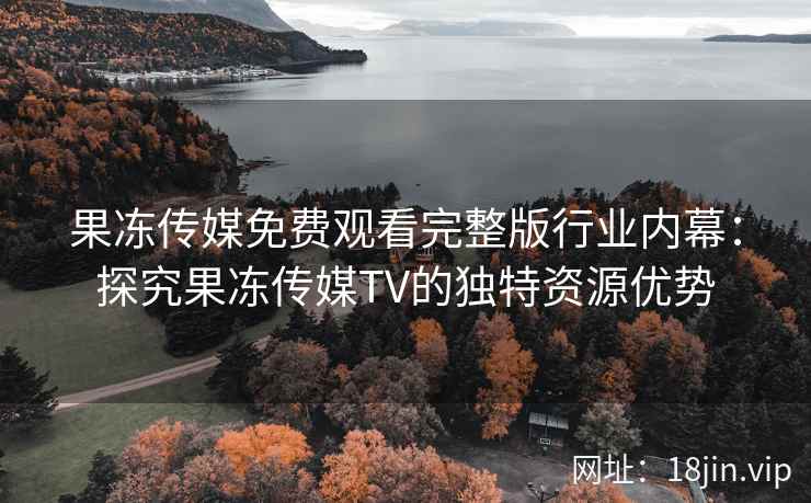 果冻传媒免费观看完整版行业内幕：探究果冻传媒TV的独特资源优势