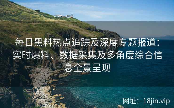 每日黑料热点追踪及深度专题报道：实时爆料、数据采集及多角度综合信息全景呈现