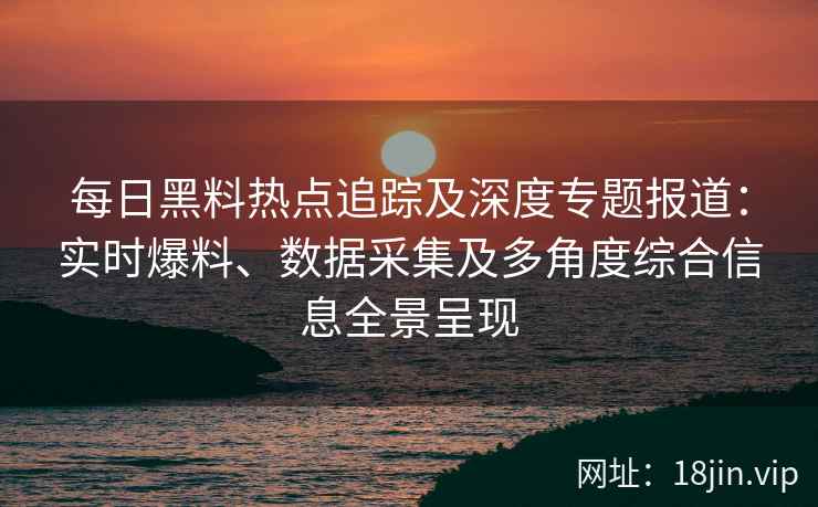 每日黑料热点追踪及深度专题报道：实时爆料、数据采集及多角度综合信息全景呈现
