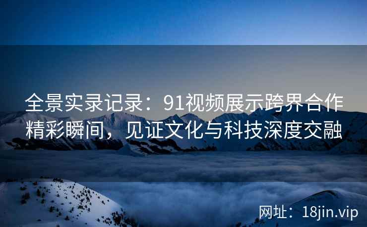 全景实录记录：91视频展示跨界合作精彩瞬间，见证文化与科技深度交融