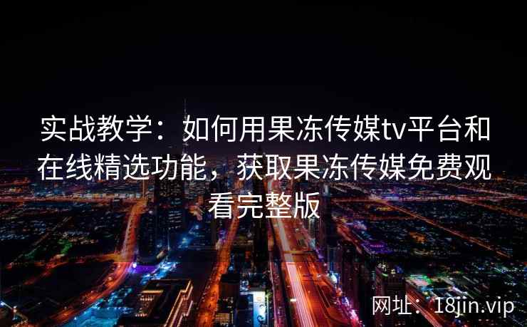 实战教学：如何用果冻传媒tv平台和在线精选功能，获取果冻传媒免费观看完整版