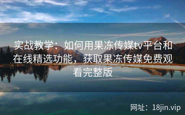 实战教学：如何用果冻传媒tv平台和在线精选功能，获取果冻传媒免费观看完整版