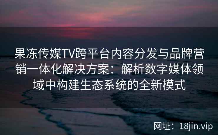 果冻传媒TV跨平台内容分发与品牌营销一体化解决方案：解析数字媒体领域中构建生态系统的全新模式