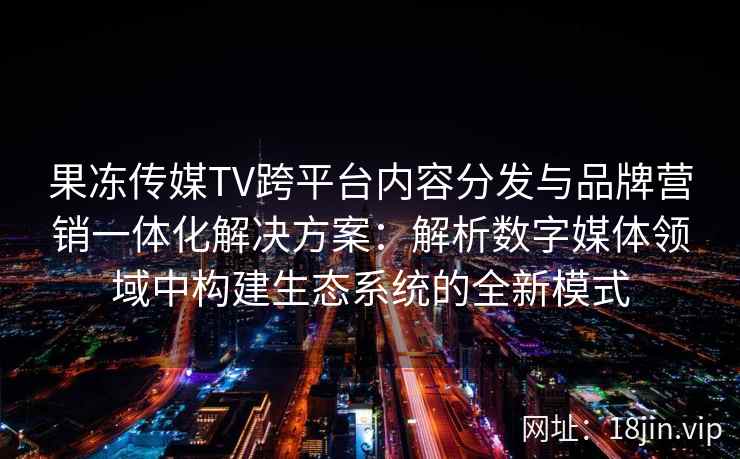 果冻传媒TV跨平台内容分发与品牌营销一体化解决方案：解析数字媒体领域中构建生态系统的全新模式