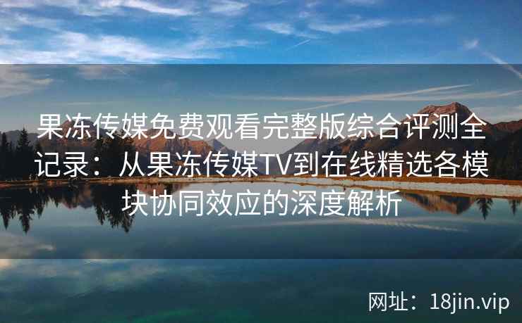 果冻传媒免费观看完整版综合评测全记录：从果冻传媒TV到在线精选各模块协同效应的深度解析